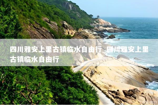 四川雅安上里古镇临水自由行_四川雅安上里古镇临水自由行