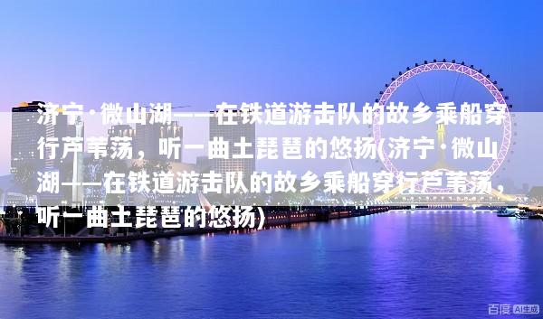 济宁·微山湖——在铁道游击队的故乡乘船穿行芦苇荡，听一曲土琵琶的悠扬(济宁·微山湖——在铁道游击队的故乡乘船穿行芦苇荡，听一曲土琵琶的悠扬)