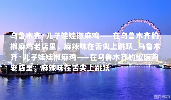 乌鲁木齐·儿子娃娃椒麻鸡——在乌鲁木齐的椒麻鸡老店里，麻辣味在舌尖上跳跃_乌鲁木齐·儿子娃娃椒麻鸡——在乌鲁木齐的椒麻鸡老店里，麻辣味在舌尖上跳跃