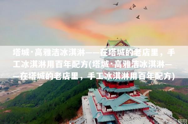 塔城·高雅洁冰淇淋——在塔城的老店里，手工冰淇淋用百年配方(塔城·高雅洁冰淇淋——在塔城的老店里，手工冰淇淋用百年配方)