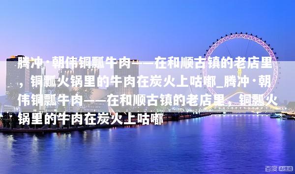 腾冲·朝伟铜瓢牛肉——在和顺古镇的老店里，铜瓢火锅里的牛肉在炭火上咕嘟_腾冲·朝伟铜瓢牛肉——在和顺古镇的老店里，铜瓢火锅里的牛肉在炭火上咕嘟
