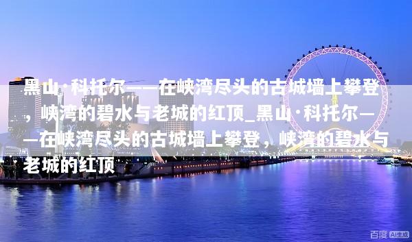 黑山·科托尔——在峡湾尽头的古城墙上攀登，峡湾的碧水与老城的红顶_黑山·科托尔——在峡湾尽头的古城墙上攀登，峡湾的碧水与老城的红顶