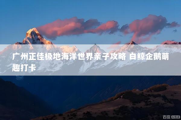 广州正佳极地海洋世界亲子攻略 白鲸企鹅萌趣打卡