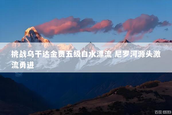 挑战乌干达金贾五级白水漂流 尼罗河源头激流勇进