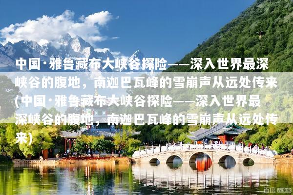 中国·雅鲁藏布大峡谷探险——深入世界最深峡谷的腹地，南迦巴瓦峰的雪崩声从远处传来(中国·雅鲁藏布大峡谷探险——深入世界最深峡谷的腹地，南迦巴瓦峰的雪崩声从远处传来)