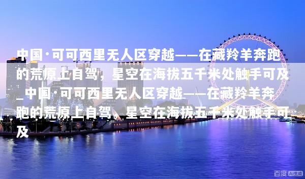 中国·可可西里无人区穿越——在藏羚羊奔跑的荒原上自驾，星空在海拔五千米处触手可及_中国·可可西里无人区穿越——在藏羚羊奔跑的荒原上自驾，星空在海拔五千米处触手可及