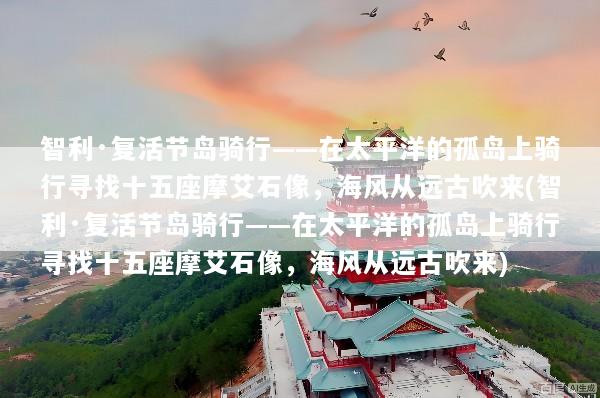 智利·复活节岛骑行——在太平洋的孤岛上骑行寻找十五座摩艾石像，海风从远古吹来(智利·复活节岛骑行——在太平洋的孤岛上骑行寻找十五座摩艾石像，海风从远古吹来)