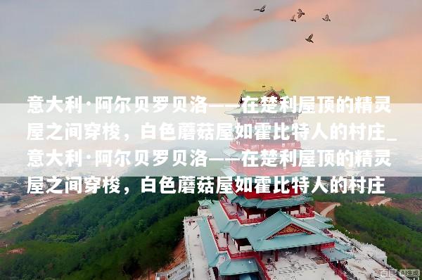意大利·阿尔贝罗贝洛——在楚利屋顶的精灵屋之间穿梭，白色蘑菇屋如霍比特人的村庄_意大利·阿尔贝罗贝洛——在楚利屋顶的精灵屋之间穿梭，白色蘑菇屋如霍比特人的村庄