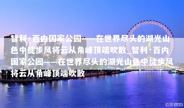 智利·百内国家公园——在世界尽头的湖光山色中徒步风将云从角峰顶端吹散_智利·百内国家公园——在世界尽头的湖光山色中徒步风将云从角峰顶端吹散