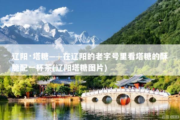 辽阳·塔糖——在辽阳的老字号里看塔糖的酥脆配一杯茶(辽阳塔糖图片)