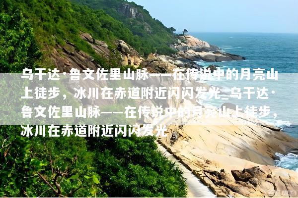 乌干达·鲁文佐里山脉——在传说中的月亮山上徒步，冰川在赤道附近闪闪发光_乌干达·鲁文佐里山脉——在传说中的月亮山上徒步，冰川在赤道附近闪闪发光