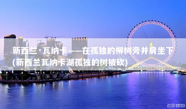 新西兰·瓦纳卡——在孤独的柳树旁并肩坐下(新西兰瓦纳卡湖孤独的树被砍)