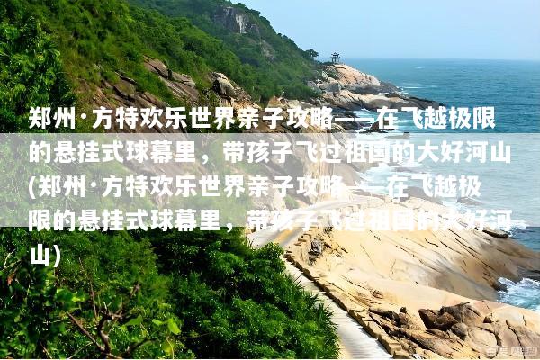 郑州·方特欢乐世界亲子攻略——在飞越极限的悬挂式球幕里，带孩子飞过祖国的大好河山(郑州·方特欢乐世界亲子攻略——在飞越极限的悬挂式球幕里，带孩子飞过祖国的大好河山)