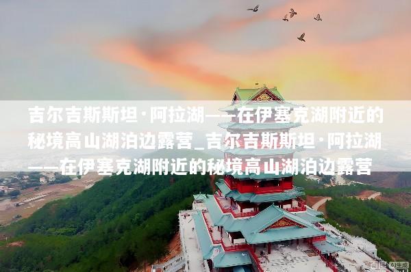 吉尔吉斯斯坦·阿拉湖——在伊塞克湖附近的秘境高山湖泊边露营_吉尔吉斯斯坦·阿拉湖——在伊塞克湖附近的秘境高山湖泊边露营