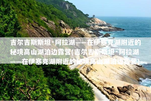吉尔吉斯斯坦·阿拉湖——在伊塞克湖附近的秘境高山湖泊边露营(吉尔吉斯斯坦·阿拉湖——在伊塞克湖附近的秘境高山湖泊边露营)