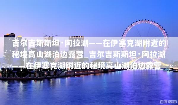 吉尔吉斯斯坦·阿拉湖——在伊塞克湖附近的秘境高山湖泊边露营_吉尔吉斯斯坦·阿拉湖——在伊塞克湖附近的秘境高山湖泊边露营