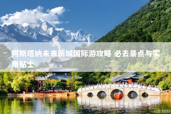 阿斯塔纳未来新城国际游攻略 必去景点与实用贴士