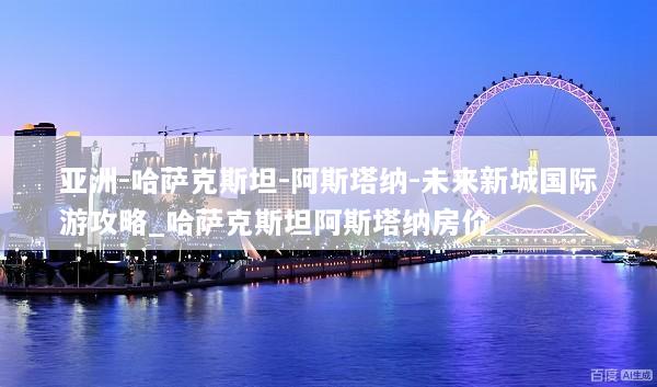 亚洲-哈萨克斯坦-阿斯塔纳-未来新城国际游攻略_哈萨克斯坦阿斯塔纳房价