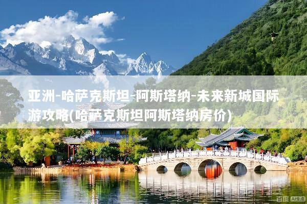 亚洲-哈萨克斯坦-阿斯塔纳-未来新城国际游攻略(哈萨克斯坦阿斯塔纳房价)