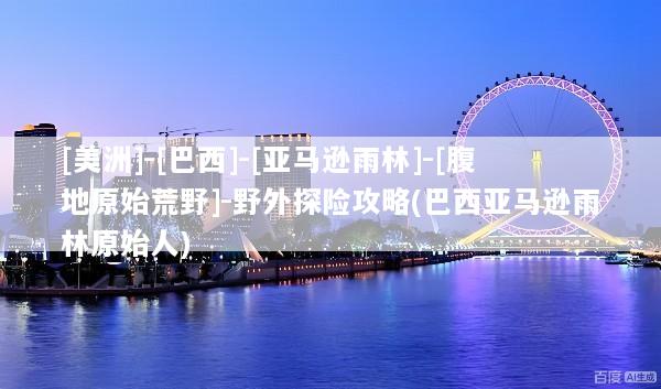 [美洲]-[巴西]-[亚马逊雨林]-[腹地原始荒野]-野外探险攻略(巴西亚马逊雨林原始人)