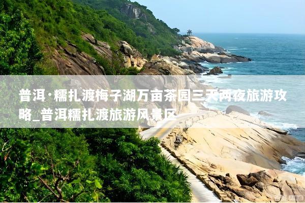 普洱·糯扎渡梅子湖万亩茶园三天两夜旅游攻略_普洱糯扎渡旅游风景区
