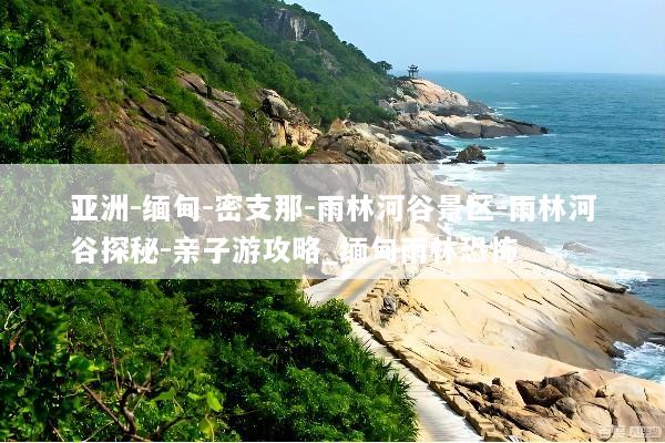 亚洲-缅甸-密支那-雨林河谷景区-雨林河谷探秘-亲子游攻略_缅甸雨林恐怖